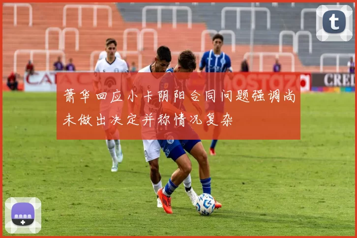 萧华回应小卡阴阳合同问题强调尚未做出决定并称情况复杂