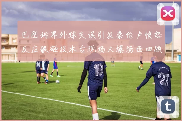 巴图姆界外球失误引发泰伦卢愤怒反应狠砸技术台现场火爆场面回顾