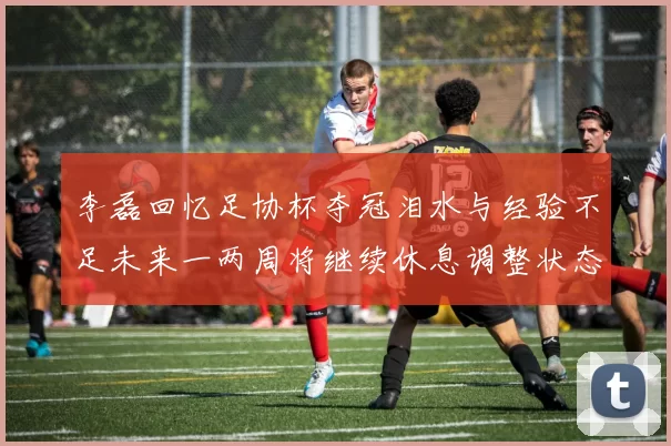 李磊回忆足协杯夺冠泪水与经验不足未来一两周将继续休息调整状态