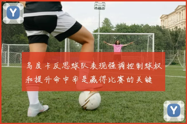 乌度卡反思球队表现强调控制球权和提升命中率是赢得比赛的关键