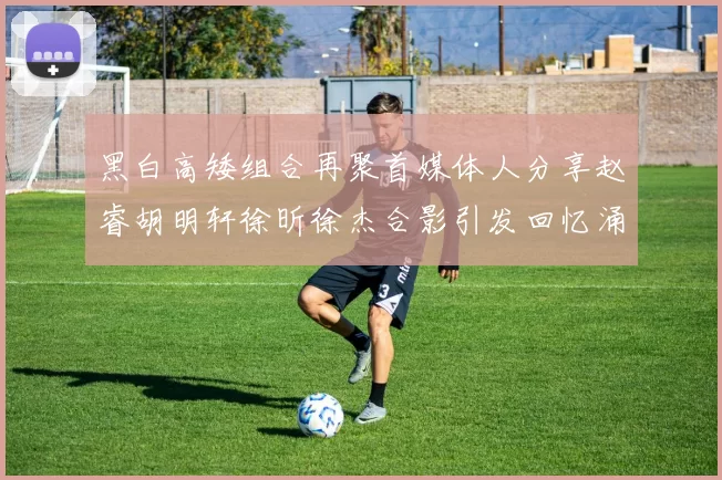 黑白高矮组合再聚首媒体人分享赵睿胡明轩徐昕徐杰合影引发回忆涌现