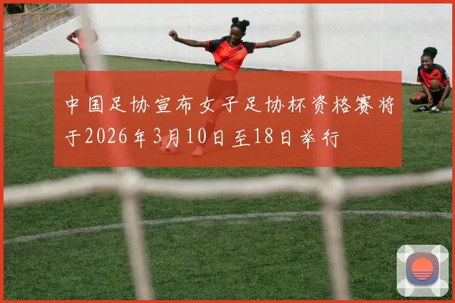 中国足协宣布女子足协杯资格赛将于2026年3月10日至18日举行