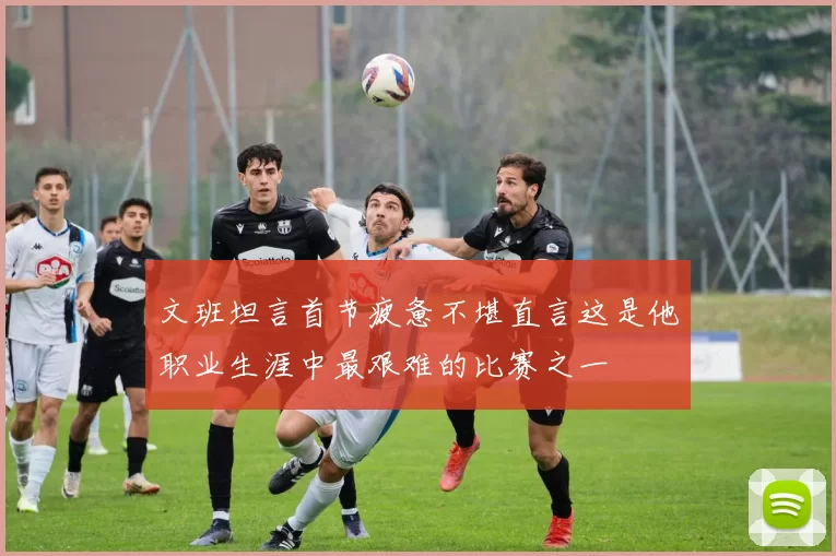 文班坦言首节疲惫不堪直言这是他职业生涯中最艰难的比赛之一