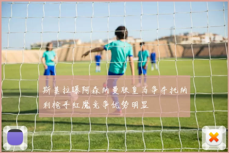 斯基拉曝阿森纳曼联皇马争夺托纳利枪手红魔竞争优势明显