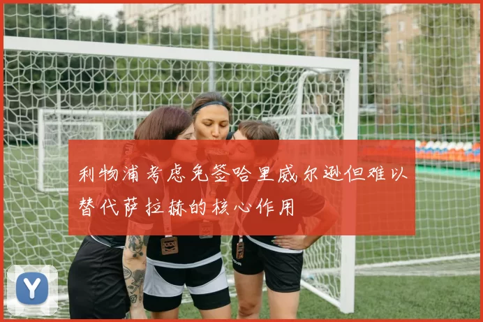 利物浦考虑免签哈里威尔逊但难以替代萨拉赫的核心作用