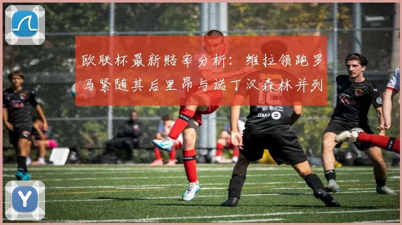 欧联杯最新赔率分析：维拉领跑罗马紧随其后里昂与诺丁汉森林并列争夺第三