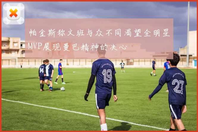 帕金斯称文班与众不同渴望全明星MVP展现曼巴精神的决心