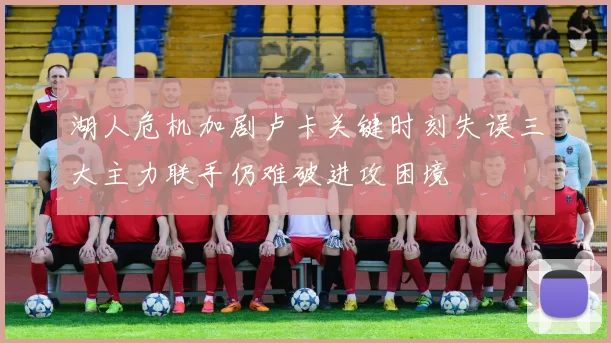 湖人危机加剧卢卡关键时刻失误三大主力联手仍难破进攻困境