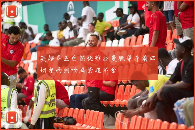 英超争五白热化维拉曼联争夺前四切尔西利物浦紧追不舍