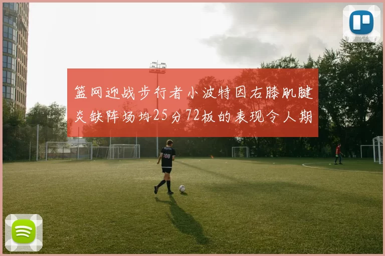 篮网迎战步行者小波特因右膝肌腱炎缺阵场均25分72板的表现令人期待