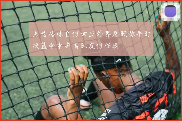 杰伦格林自信回应外界质疑称平时投篮命中率高队友信任我