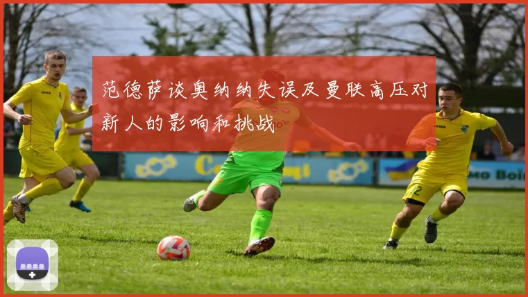 范德萨谈奥纳纳失误及曼联高压对新人的影响和挑战
